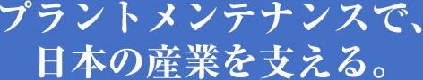 プラントメンテナンスで、日本の産業を支える。